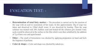 EVAUATION TEST: -
• Determination of total fatty matter: - The procedure is carried out by the reaction of
the soap with an acid in association of hot water. In this approximately 10g of soap was
taken and dissolved in 150ml distill water. It was dissolved by heating. Then the soap
solution was treated with 20% Sulfuric acid and heated till the solution gets cleared. Fatty
acids would be observed at the surface or the film which were then solidified by the addition
of 7g of bees wax and again heated.
• Odor: - The smell of formulation was checked by applying preparation on hand and feels
the fragrance of perfume.
• Color & shape: - Color and shape was checked by naked eye.
 