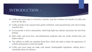 INTRODUCTION: -
 Coffee and cocoa soap is a luxurious, aromatic soap that combines the benefits of coffee and
cocoa for the skin.
 Coffee grounds in the soap provides gentle exfoliation, removing dead skin cells and revealing
smoother skin.
 Cocoa powder is rich in antioxidants, which help fight free radicals and protect the skin from
damage.
 Both coffee and cocoa have anti-inflammatory properties that can soothe irritated skin and
reduce redness.
 The caffeine in coffee can stimulate blood flow, which may help to reduce the appearance of
cellulite and promote overall skin health.
 Coffee and cocoa soaps are made with natural, biodegradable ingredients, making them a
sustainable choice for skincare.
 