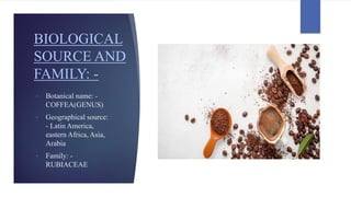 BIOLOGICAL
SOURCE AND
FAMILY: -
• Botanical name: -
COFFEA(GENUS)
• Geographical source:
- Latin America,
eastern Africa, Asia,
Arabia
• Family: -
RUBIACEAE
 