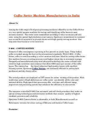  

Coffee Sorter Machine Manufacturers in India
 About Us
 Among the wide range of food grain processing machines offered by us the Coffee Sorter 
is a very special purpose machine for sorting and classifying coffee beans in most 
accurate manner.  The sorter sorts commodities according to color variations and also 
sizes  using the special high resolution scan camera. Spectrum's commitment to customer
care is total & its mission is to provide clients with high quality sorting machine  that 
help take their business to the next level. 
S 4001 ­ COFFEE SORTER
Domestic Coffee consumption is growing at five percent on yearly basis. Today Indian 
coffee is ranked among the best in the international standards. With S 4001—Coffee 
Sorter, coffee is sorted according to color variation and sizes. Ideal for sorting coffee beans
this machine focuses on sorting precision and higher output due to minimum wastage. 
Designed and manufactured using most advanced technology the sorter is fitted with 
sensitive high resolution scan cameras that offers 6000 scans per second  of the coffee 
beans. The camera has     the latest industrial high quality lenses, with excellent  
focusing system. Spectrum Coffee Sorters  are extremely efficient in sorting both 
parchment and dry cherry coffee.  
The sorted products are displayed on TFT screen for online  viewing of the product. With 
world­class optics of high­definition our coffee sorter  can identify subtle color and 
minimal defects. High­speed data processing offer  real­time and efficient image 
acquisition and processing system that enhances the efficiency of color sorters.
The computer controlled S­4001 has automatic and self check procedure that works on  
optical sorting technologies and innovative methods that ensures  quality of highest 
standard, precision and reliability.  
Spectrum S­4001 Camera Sorter is obtainable  in both Monochromatic as well as 
Bichromatic versions for colour sorting of Robusta and Arabica Coffee beans. 
 
Features:

 