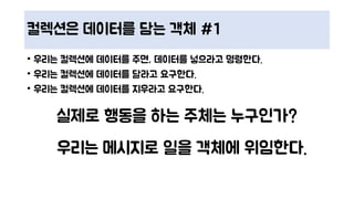 컬렉션은 데이터를 담는 객체 #1
• 우리는 컬렉션에 데이터를 주면, 데이터를 넣으라고 명령한다.
• 우리는 컬렉션에 데이터를 달라고 요구한다.
• 우리는 컬렉션에 데이터를 지우라고 요구한다.
실제로 행동을 하는 주체는 누구인가?
우리는 메시지로 일을 객체에 위임한다.
 