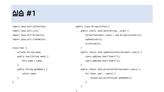 실습 #1
import java.util.Collection;
import java.util.List;
import java.util.ArrayList;
import java.util.LinkedList;
class User {
private String name;
public User(String name) {
this.name = name;
}
public String getName() {
return name;
}
}
public class ArrayListTest {
public static void main(String...args) {
Collection<User> users = new ArrayList<User>();
update(users);
print(users);
}
public static void update(Collection<User> users) {
users.add(new User("User1"));
users.add(new User("User2"));
}
public static void print(Collection<User> users) {
for (User user : users) {
System.out.println(user.getName());
}
}
}
 