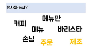 명사와 동사?
커피
메뉴판
손님
바리스타
주문 제조
메뉴
 