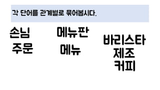 각 단어를 관계별로 묶어봅시다.
커피
메뉴판손님
바리스타
주문 제조메뉴
 