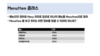 MenuItem 클래스
• 메뉴판이 영어로 Menu 이므로 앞으로 하나의 메뉴를 MenuItem으로 정의
• MenuItem 을 보고 우리는 어떤 정보를 얻을 수 있어야 하나요?
메뉴 가격
아메리카노 3000
카페라테 4000
카푸치노 4000
카라멜마키아토 5000
 