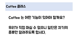 Coffee 클래스
Coffee 는 어떤 기능이 있어야 할까요?
우리가 직접 마실 수 없으니 일단은 자기의
종류만 알려주도록 합시다.
 