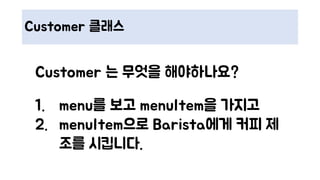 Customer 클래스
Customer 는 무엇을 해야하나요?
1. menu를 보고 menuItem을 가지고
2. menuItem으로 Barista에게 커피 제
조를 시킵니다.
 