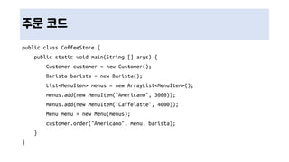 주문 코드
public class CoffeeStore {
public static void main(String [] args) {
Customer customer = new Customer();
Barista barista = new Barista();
List<MenuItem> menus = new ArrayList<MenuItem>();
menus.add(new MenuItem("Americano", 3000));
menus.add(new MenuItem("Caffelatte", 4000));
Menu menu = new Menu(menus);
customer.order("Americano", menu, barista);
}
}
 
