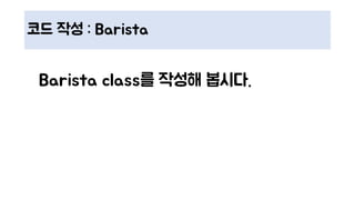 코드 작성 : Barista
Barista class를 작성해 봅시다.
 