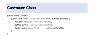 Customer Class
public class Customer {
public void order(String name, Menu menu, Barista barista) {
MenuItem menuItem = menu.choose(name);
Coffee coffee = barista.make(menuItem);
System.out.println("Drink : " + coffee.getName());
}
}
 