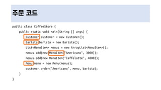 주문 코드
public class CoffeeStore {
public static void main(String [] args) {
Customer customer = new Customer();
Barista barista = new Barista();
List<MenuItem> menus = new ArrayList<MenuItem>();
menus.add(new MenuItem("Americano", 3000));
menus.add(new MenuItem("Caffelatte", 4000));
Menu menu = new Menu(menus);
customer.order("Americano", menu, barista);
}
}
 