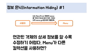 정보 은닉(Information Hiding) #1
사용자 Menu
연관된 객체의 상세 정보를 알 수록
수정하기 어렵다. Menu가 다른
컬렉션을 사용하면?
나는 Menu가 List 형태의 menus
를 가지고 있는걸 알고 있어. 그래서
너의 menus.get을 바로 호출할께.
 