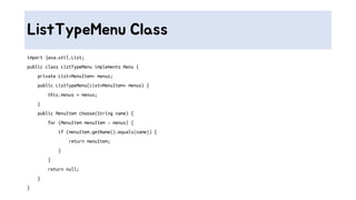 ListTypeMenu Class
import java.util.List;
public class ListTypeMenu implements Menu {
private List<MenuItem> menus;
public ListTypeMenu(List<MenuItem> menus) {
this.menus = menus;
}
public MenuItem choose(String name) {
for (MenuItem menuItem : menus) {
if (menuItem.getName().equals(name)) {
return menuItem;
}
}
return null;
}
}
 