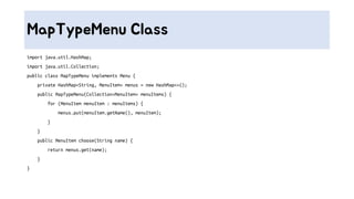 MapTypeMenu Class
import java.util.HashMap;
import java.util.Collection;
public class MapTypeMenu implements Menu {
private HashMap<String, MenuItem> menus = new HashMap<>();
public MapTypeMenu(Collection<MenuItem> menuItems) {
for (MenuItem menuItem : menuItems) {
menus.put(menuItem.getName(), menuItem);
}
}
public MenuItem choose(String name) {
return menus.get(name);
}
}
 