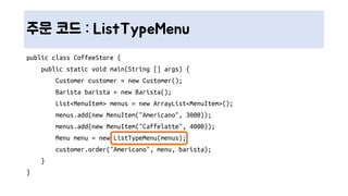 주문 코드 : ListTypeMenu
public class CoffeeStore {
public static void main(String [] args) {
Customer customer = new Customer();
Barista barista = new Barista();
List<MenuItem> menus = new ArrayList<MenuItem>();
menus.add(new MenuItem("Americano", 3000));
menus.add(new MenuItem("Caffelatte", 4000));
Menu menu = new ListTypeMenu(menus);
customer.order("Americano", menu, barista);
}
}
 