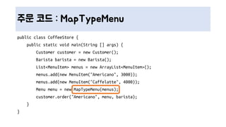 주문 코드 : MapTypeMenu
public class CoffeeStore {
public static void main(String [] args) {
Customer customer = new Customer();
Barista barista = new Barista();
List<MenuItem> menus = new ArrayList<MenuItem>();
menus.add(new MenuItem("Americano", 3000));
menus.add(new MenuItem("Caffelatte", 4000));
Menu menu = new MapTypeMenu(menus);
customer.order("Americano", menu, barista);
}
}
 