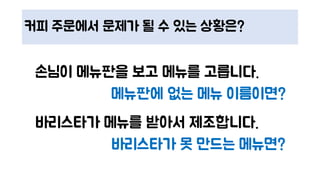 커피 주문에서 문제가 될 수 있는 상황은?
손님이 메뉴판을 보고 메뉴를 고릅니다.
메뉴판에 없는 메뉴 이름이면?
바리스타가 메뉴를 받아서 제조합니다.
바리스타가 못 만드는 메뉴면?
 