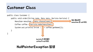 Customer Class
public class Customer {
public void order(String name, Menu menu, Barista barista) {
MenuItem menuItem = menu.choose(name);
Coffee coffee = barista.make(menuItem);
System.out.println("Drink : " + coffee.getName());
}
}
없는 메뉴라면
menuItem 은 null 이다.
barista가 못만들면
coffee가 null 이다.
NullPointerException 발생
 