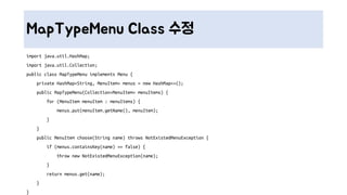 MapTypeMenu Class 수정
import java.util.HashMap;
import java.util.Collection;
public class MapTypeMenu implements Menu {
private HashMap<String, MenuItem> menus = new HashMap<>();
public MapTypeMenu(Collection<MenuItem> menuItems) {
for (MenuItem menuItem : menuItems) {
menus.put(menuItem.getName(), menuItem);
}
}
public MenuItem choose(String name) throws NotExistedMenuException {
if (menus.containsKey(name) == false) {
throw new NotExistedMenuException(name);
}
return menus.get(name);
}
}
 