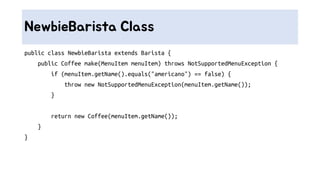 NewbieBarista Class
public class NewbieBarista extends Barista {
public Coffee make(MenuItem menuItem) throws NotSupportedMenuException {
if (menuItem.getName().equals("americano") == false) {
throw new NotSupportedMenuException(menuItem.getName());
}
return new Coffee(menuItem.getName());
}
}
 