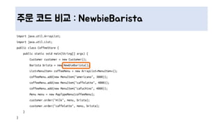 주문 코드 비교 : NewbieBarista
import java.util.ArrayList;
import java.util.List;
public class CoffeeStore {
public static void main(String[] args) {
Customer customer = new Customer();
Barista brista = new NewbieBarista();
List<MenuItem> coffeeMenu = new ArrayList<MenuItem>();
coffeeMenu.add(new MenuItem("americano", 3000));
coffeeMenu.add(new MenuItem("caffelatte", 4000));
coffeeMenu.add(new MenuItem("cafuchino", 4000));
Menu menu = new MapTypeMenu(coffeeMenu);
customer.order("milk", menu, brista);
customer.order("caffelatte", menu, brista);
}
}
 