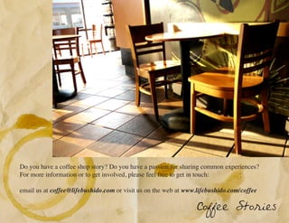 Do you have a coffee shop story? Do you have a passion for sharing common experiences?
For more information or to get involved, please feel free to get in touch:

email us at coffee@lifebushido.com or visit us on the web at www.lifebushido.com/coffee

                                                                 Coffee Stories
 