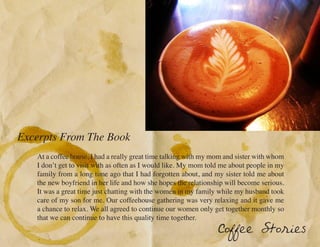 Excerpts From The Book
   At a coffee house, I had a really great time talking with my mom and sister with whom
   I don’t get to visit with as often as I would like. My mom told me about people in my
   family from a long time ago that I had forgotten about, and my sister told me about
   the new boyfriend in her life and how she hopes the relationship will become serious.
   It was a great time just chatting with the women in my family while my husband took
   care of my son for me. Our coffeehouse gathering was very relaxing and it gave me
   a chance to relax. We all agreed to continue our women only get together monthly so
   that we can continue to have this quality time together.
                                                                 Coffee Stories
 