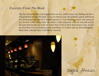 Excerpts From The Book
     The best thing that has ever happened to me in a coffee house was finding out that I
     was published for the first time. I was seventeen years old and had a poem published
     in a local magazine that isn’t around anymore. I was skipping school and sitting at
     my favorite coffee shop when the editor of the magazine came in and told me he
     had just tried to call me to let me know that I’d be in their anniversary issue. It was
     the first time I’d ever shown anyone something I’d written and my first publication.
     More than a decade later I cherish the memory.




                                                             Coffee Stories
 