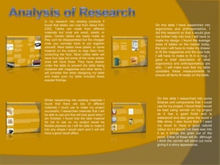 In my research into existing products if
found that tables can cost from about £30£200. Tables are made from different
materials but most are wood, plastic or
glass. Certain tables are ready made so
they cant be disassembled but the cheaper
ones you normally have to put together
yourself. Most tables have plastic or some
material on the bottom to stop them from
scratching the floor. Most coffee table will
have four legs but some of the more artistic
ones will have three. They have drawer
under the table to prevent the table being
clustered with magazines and other items. I
will consider this when designing my table
and make sure my table included these
popular findings.

Whilst researching into existing materials I
found that there are lots of different
materials I could use to make my project
successful. I researched materials that I will
be able to use and that will look good when I
am finished. I found that the best material
for me to use on my project would be
flexible plywood as I will be able to make it
into any shape I would want and it will still
have a good visual affect.

On this slide I have researched into
ergonomics and anthropometrics, I
did this research so that it would give
me further help into how I will have to
make my design. I found the average
sizes of tables on the market today,
the size I will have to make my drawer
to fit the magazines and the size hole
I will have to make to fit in a mug. I
gave a brief description of what
ergonomics and anthropometrics are
also. I will make sure that my table
considers these measurements to
ensure all items fit neatly on the table.

On this slide I researched into some
finishes and components that I could
use for my project. I found that I would
be best using varnish on my project
as it has a good finish and Is
waterproof and also gives the wood a
little shine. I also found that if I want
my wood to have a good natural
colour on it I should rub bees wax into
it as it brings the grain out of the
wood. Either of these will do, although
I think the varnish will stand out more
giving it a shiny appearance.

 