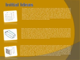 This design is the hardest out of them all for me to make as it has six draws and a shelf on it, this would
include too many things to do in the amount of time allocated. I also wouldn't be able to make this as it would
include too many components for me to buy and I wouldn’t be able to afford it. I would again make this all out
of wood as it would be too hard to use any plastic on this, also wood is more suitable for this as it is stronger
plus you could add a finish to wood to make it look better e.g. Bee’s wax. This design meets most of the
specification, the problem with this is that it has a common design therefore people would rather buy a
different design. I would use finger joints on the corners again to give it the best possible fit, this would be the
strongest one to use of the lot ,I will be able to make these fit perfectly buy designing the woods shape on the
computer and using the router to cut it out. In the finger joints I would include a drop of PVC glue to make the
fit even stronger and make it so the woods cant be taken apart.

Whilst I was drawing this design I made sure it was slightly different from the rest. I did this as some of them
where too similar and I didn’t have much of a choice between them as they where the same. On this I would
have to use flexible plywood to make sure the bend on the edges was stable, also this is the easiest wood to
bend as I can steam bend it. I have added a shelf and a draw to put items in so they don’t get lost or clog up the
table top. On this I would add a wood protector to make it waterproof. I would nail the pieces of wood together
and then use a gloss paint over the whole thing, this will give it a colour scheme and hide where the nails have
been put into place. I will place feet on my design to make sure that it doesn’t roll over, this will also prevent the
wood from scratching any floor if I add fabric to the bottom. I will cut each peace of wood out using CAD/Cam to
make it more accurate, this will improve the standard of my work.

I wouldn’t be able to make this idea as it involves things that I would not have the ability to do. I would make this
product out of a mixture of woods, I would do this so that it would have different aspects to it. I would use plywood
on the table top so I can add a nice finish at the end, I would also be able to make this waterproof by adding a
wood protector to it. I would use MDF for the legs as it is cheaper and easier to work with, this would also make it
easier to cut each section out at the side. Each part would be designed and cut out using CAD/CAM saving my
time but making it better overall. I will use dove tail joints on the corners to make the table stable and also make it
so the table cant be taken apart. I would add PVA glue to make the hold even stronger. To make this I will use
recycled woods, this will make my item more environmentally friendly but also the woods will have different shades
to them making the colours better. I like this piece because of the sides have a unique style.

 