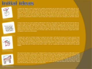 I created this design so that it would fit into a garden environment and not look out of place. I would make this out of
Plywood, this is because if I used MDF the water would turn the wood back into mulch and would be completely ruined.
Also I would be able to add a gloss paint to the wood to give it a nice block colour and also to make the wood more water
resistant. I would cut most parts using the router but some parts like the leaf I would be able to cut out by hand using a
coping saw. I would glue each part together with PVA glue. The steam would attach to the black at the bottom using a
mortise and tenon joint, I would use this as it will give the best possible fit and also the most stable. This design does not
meet all of my specifacation therefore if I was to make this I would have to make some changes and add other aspects
to it.

I chose to draw this as it have something different than what any other design has. The Bars that will hold the table top
up will be make out of light gathering acrylic plastic, I chose this material as it doesn’t cost much and it will give my
project a really nice aspect, I will cut each one of these to the same length by designing them on the computer and just
copying each design every time. I will try to create a draw in this between the rods, I will do this by lining up each rod and
adding runners along them this is were I will attach the drawer. I will make the table top also out of acrylic as it is already
waterproof and I will be able to cut it out on the laser cutter, this will make my table more accurate. To glue each acrylic
rod together I would use a tensol glue.

To design this I used one of Allesi’s design to create the main shape. I will make the shapes out of wood using the router
as this would make my work more accurate. The hole in the centre of the shapes will be used to place magazines in for
storage, I will do this by getting a strip of plywood and bending it into a circle, I would then slot this in the holes to create a
tube shape. To make the table top I would design a acrylic plastic shape on the computer and cut it out on the laser cutter,
I have chosen acrylic as it is waterproof and it wont require a finish on it. Too attach each of the shapes together I will use
wooden dowel rods with PVA glue to hold them in place. I will use Araldite glue to attach the table top to the wooden
holders.

This was the first design I came up with. I designed this by looking online and looking at what most coffee table included.
From here I looked at my specification and what I needed to include. Here I added different aspects that I thought would
give my item more of a chance of being successful. In this I would have half the table top to open to store items in as well
as having the drawer to put other items in. I would make this out of MDF as it is the cheapest wood I can use and it is the
easiest wood to work. On the bottom of each leg I would put a fabric so it doesn’t scratch any floor that it is put onto. To
attach the legs to the table top I would mortise and tenon joints with PVA glue inside them. I would use these as they are
the easiest to make. To make the draw I would attract two runners the four legs and hang the draw off of that. I would
finish this off with paint to make it water and stain proof.

 