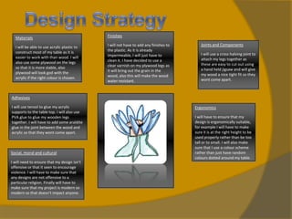 Materials

Finishes

I will be able to use acrylic plastic to
construct most of my table as it is
easier to work with than wood. I will
also use some plywood on the legs
so that it is more stable, also
plywood will look god with the
acrylic if the right colour is chosen.

I will not have to add any finishes to
the plastic. As it is already
impermeable, I will just have to
clean it. I have decided to use a
clear varnish on my plywood legs as
it will bring out the grain in the
wood, also this will make the wood
water resistant.

Joints and Components
I will use a cross halving joint to
attach my legs together as
these are easy to cut out using
a hand held jigsaw and will give
my wood a nice tight fit so they
wont come apart.

Adhesives
I will use tensol to glue my acrylic
supports to the table top. I will also use
PVA glue to glue my wooden legs
together. I will have to add some araldite
glue in the joint between the wood and
acrylic so that they wont come apart.

Social, moral and cultural
I will need to ensure that my design isn’t
offensive or that it seen to encourage
violence. I will have to make sure that
any designs are not offensive to a
particular religion. Finally will have to
make sure that my project is modern so
modern so that doesn’t impact anyone.

Ergonomics
I will have to ensure that my
design is ergonomically suitable,
for example I will have to make
sure it is at the right height to be
used properly rather than be too
tall or to small. I will also make
sure that I use a colour scheme
rather than just have random
colours dotted around my table.

 