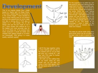 For the supports for my table top I am
also going to use cross halving joints to
make them fit in the best possible way.
I will have to adapt two of the joints to
ensue the four shapes all fit together in
the centre. Within the cross halving
joint I will add tensol glue to make the
hold stronger. I will design these on 2D
design and use the laser cutter to cut
them out. This will ensure that they will
all fit together perfectly with much work
needed by me. This would be an
advantage if made in batch as few
workers would be needed making it
faster and cheaper.

This is my original design that I made
based on ‘Agave light’ by Diego Rossi.
From here I added legs to it to ensure it
is the correct height. I have decided to
use a cross halving joint on my product
as this is the easiest joint for me to make
and also a strong joint if PVA glue is
added to it. I will design this on 2D
design and use the box router to cut it
out, I have chosen this method as it is
the fastest and most accurate way for
me to cut these out. If my product was
mass produced it would be faster and
cheaper then getting people to cut them
out individually. Plus giving it a more
quality, aesthetic appeal.

The table top will be made using 3mm
thick acrylic which can be cut easily on
the laser cutter to give it a good quality
edge.

I will fit the legs together using
a cross halving joint as this is
the easiest joint to cut out that
will give me a strong fit, I will
also add PVA glue to further
improve the hold.
I will mark out the cutting lines
on my wood using my card
model and cut the legs out
using a hand held jigsaw, then
file and sand using wet and dry
paper.

 
