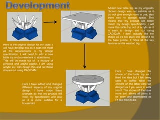 Here is the original design for my table. I
will have develop this as it does not meet
all the requirements in my design
specification. I will need to add a new
table top and somewhere to store items.
This will be made out of a mixture of
plywood and acrylic plastic, I am using
acrylic as I can design this and cut these
shapes out using CAD/CAM.

Here I have added and changed
different aspects of my original
design. I have made these
changes so that my product will
meet my specification and also
so it is more suitable for a
household.

Added new table top as my originally
chosen design was not suitable as it
did not give enough room to use, also
there was no storage space. This
means that my product will better
match my design specification. I will
make this table top out of acrylic as it
is easy to design and cut using
CAD/CAM. I don’t actually like the
shape as it’s too plain and doesn’t do
the base justice. It hides all the key
features and is way too big.

Here I have changed the
shape of the table top as I
liked the idea but I felt being
used as coffee table the
corners on the table were too
dangerous if you were to walk
into it. This shows off the base
more and allows all joints to
be seen and appreciated as
I’d like them to be.

 