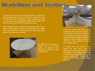 I made all of my card model using CAD/CAM. I used the 2D
Design programme and the laser cutter to cut all of my card
out and then stuck it together with tape. I decided to make
my card model using completely CAD/CAM as I knew this
would make my card model completely accurate.

After finishing my card model I have decided I will have to
make it 20mm taller in size so It can be used as a coffee
table. Other than this I feel that the size of other parts of the
table are all what they should be.

The table top has a radius of
250mm, this is the same
width as the bottom of the
table legs. Overall the table
is 320mm tall.

I feel my product has been mostly
successful as it works as it should do
but there are a few thing I need to add
to my product to ensure it meets my
initial specification. Below the table top
where the supports hold the table top I
will have to add something to use as
extra storage space.
In making this card model it has
shown me ways that it can be
improved but it has also shown me the
advantages of my design as it is easy
to move around and looks good in its
correct environment. Additionally it
could do with being slightly bigger
than this.

 