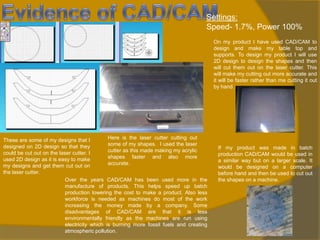 Settings:
Speed- 1.7%, Power 100%
On my product I have used CAD/CAM to
design and make my table top and
supports. To design my product I will use
2D design to design the shapes and then
will cut them out on the laser cutter. This
will make my cutting out more accurate and
it will be faster rather than me cutting it out
by hand.

Here is the laser cutter cutting out
These are some of my designs that I
some of my shapes. I used the laser
designed on 2D design so that they
cutter as this made making my acrylic
could be cut out on the laser cutter. I
shapes faster and also more
used 2D design as it is easy to make
accurate.
my designs and get them cut out on
the laser cutter.
Over the years CAD/CAM has been used more in the
manufacture of products. This helps speed up batch
production lowering the cost to make a product. Also less
workforce is needed as machines do most of the work
increasing the money made by a company. Some
disadvantages of CAD/CAM are that it is less
environmentally friendly as the machines are run using
electricity which is burning more fossil fuels and creating
atmospheric pollution.

If my product was made in batch
production CAD/CAM would be used in
a similar way but on a larger scale. It
would be designed on a computer
before hand and then be used to cut out
the shapes on a machine.

 