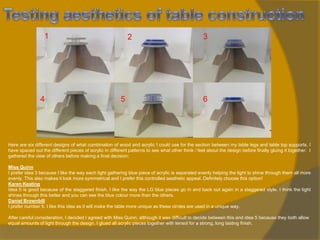 1

4

2

5

3

6

Here are six different designs of what combination of wood and acrylic I could use for the section between my table legs and table top supports. I
have spaced out the different pieces of acrylic in different patterns to see what other think / feel about the design before finally gluing it together. I
gathered the view of others before making a final decision:
Miss Quinn
I prefer idea 3 because I like the way each light gathering blue piece of acrylic is separated evenly helping the light to shine through them all more
evenly. This also makes it look more symmetrical and I prefer this controlled aesthetic appeal. Definitely choose this option!
Karen Keating
Idea 5 is good because of the staggered finish. I like the way the LG blue pieces go in and back out again in a staggered style. I think the light
shines through this better and you can see the blue colour more than the others.
Daniel Brownbill
I prefer number 5. I like this idea as it will make the table more unique as these circles are used in a unique way.
After careful consideration, I decided I agreed with Miss Quinn, although it was difficult to decide between this and idea 5 because they both allow
equal amounts of light through the design. I glued all acrylic pieces together with tensol for a strong, long lasting finish.

 