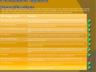 After looking at my original specification, I feel that the table meets Most Points given. This is because I worked hard to make sure that
all aspects were made correctly and safely to avoid mistakes and waste of materials, this was done by having quality control checks at
each stage of the making process and constantly looking at my folder work to remind me what I set out to do..

My design must:

Reason:

Have a target audience from the age of 20-45.

To give my item a large area to sell in. I chose this age range as these are the main people that are buying
new homes and looking to furnish them.

Have a place to store items

To store items in so that the table doesn’t get filled with junk. This will also add an extra aspect to my project.
To do this I will add a draw or a shelf to place items on.

Not include any offensive language or images.

So that my item isn’t offensive to any religions or anyone else. Also I may not be able to make my project. To
make sure this doesn’t happen I will research into things that may be found offensive and not include them in
project.

Be a suitable size

So that it will fit into a house and be at the correct size for the proper use. 449.0mm in height, 153.9mm in
depth and 153.9mm in diameter, I found that this would be a suitable size for my coffee table to be.

Have a consistent house style

So that my item will have a good chance of selling and it wont look out of place. Also if it doesn’t have a
consistent colour it won't look right.

Be suitable to its environment

So that it wont look out of place and will fit properly indoors. Also if I put my item outdoors it will have to be
waterproofed. Additionally even if it is kept indoors my table top will have to be waterproof so that if anything
is spilled it wont be absorbed.

Have a low cost

So that I will be able to afford to make so that I am not restricted when making my product. Also if I am to sell
my item the cost to make will be have to be as low as possible so that I can make more profit of it when
selling.

Be waterproof

So that if anything is spilled it would be absorbed. Also if it is moved outdoors and it rains the product wont be
completely ruined. I could do this by using plastic or if I use wood add a waterproof finish.

Have holes to place glasses/mugs in

So that they wont slide around on the table. This will also help to prevent spillages on the table. I will cut
these out using the laser cutter.

Use suitable Materials

For my table top I will use acrylic as it is already impermeable and for my legs I will use Plywood or MDF as it
is more stable than plastic and also cheaper when using to make.

Have a finish

I wont have to finish my acrylic apart from cleaning it, I will use varnish on my wood legs so that is becomes
more waterproof and the aesthetics is improved.

 