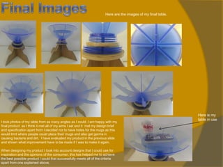 Here are the images of my final table.

I took photos of my table from as many angles as I could. I am happy with my
final product as I think it met all of my aims I set and it met my design brief
and specification apart from I decided not to have holes for the mugs as this
would limit where people could place their mugs and also get germs in
causing bacteria and dirt. I have evaluated my product in the previous slide
and shown what improvement have to be made if I was to make it again.
When designing my product I took into account designs that I could use for
inspiration and the opinions of the consumer, this has helped me to achieve
the best possible product I could that successfully meets all of the criteria
apart from one explained above.

Here is my
table in use

 