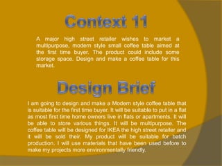 A major high street retailer wishes to market a
multipurpose, modern style small coffee table aimed at
the first time buyer. The product could include some
storage space. Design and make a coffee table for this
market.

I am going to design and make a Modern style coffee table that
is suitable for the first time buyer. It will be suitable to put in a flat
as most first time home owners live in flats or apartments. It will
be able to store various things. It will be multipurpose. The
coffee table will be designed for IKEA the high street retailer and
it will be sold their. My product will be suitable for batch
production. I will use materials that have been used before to
make my projects more environmentally friendly.

 
