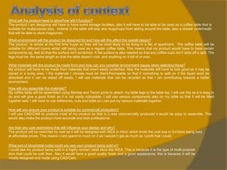 What will the product need to store/how will it function?
The product I am designing will have to have some storage facilities, also it will have to be able to be used as a coffee table that is
suitable for multipurpose jobs. Indents in the table will stop any mugs/cups from sliding around the table, also a drawer underneath
that will be able to store magazines.
What environment will the product be designed for and how will this affect the overall design?
The product is aimed at the first time buyer so they will be most likely to be living in a flat of apartment. The coffee table will be
suitable for different rooms whilst still being used as a regular coffee table. This means that my product would have to have certain
components eg, feet so that the surface isn't scratched. A flat surface is also needed so that any coffee cups don’t slide off a spill. The
legs must be the same length so that the table doesn’t rock and anything on it fall of or over.

What materials will the product be made from and how can you consider environment issues when selecting these?
My product will have to be made from materials that aren't easily scratched. Also the materials will have to look good as it may be
stored in a living area. I the materials I choose must be Semi-Permeable so that if something is spilt on it the liquid wont be
absorbed and it can be wiped off easily. I will use materials that can be recycled so that I am contributing towards a better
environment.
How will you assemble the materials?
My coffee table will be assembled using Mortise and Tenon joints to attach my table legs to the table top. I will use this as it is easy to
do and will give a good finish as it is not easily noticeable. I will use various components also on my table so that it will be fitted
together well. I will have to use Adhesives, nuts and bolts so I can put my various materials together.
How will you ensure your product is suitable for commercial production?
I will use CAD/CAM to produce most of my product so that is it was commercially produced it would be easy to assemble. This
would also make the product more accurate and look professional.
Are their any cost restrictions that will influence your design and why?
The product will be restricted by cost as it will be designed with IKEA in mind; which limits the cost due to furniture being sold
at affordable prices. This means I cant spend to much on it as I wouldn’t get as much as I profit that I could.
What sort of shop/retail outlet could you see your product being sold in?
I could see my product being sold in a highly renown retail store like IKEA. This is because it is the type of multi-purpose
item that could be sold their. Also it would have a good quality finish and a good appearance, this is because it will be
mostly designed and made using CAD/Cam.

 