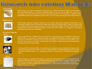Pine wood
I have chosen pine wood as a material I could use as it is a natural wood and is better for the environment
than man made wood are. Pine wood is relatively cheap so I can use it for my table. Pine is easy to cut
and shape, this would make my job easier and save time meaning I can concentrate on getting a better
overall grade rather than just getting the shape I want. Pine is an easy wood to get a nice smooth finish on.

Maple wood
I have chosen maple as a material I could use as it is another natural wood making my table better for the
environment. Maple is hard and strong this means that it wont be scratched easily. Maple is relatively easy
to cut making my job easier giving me more time to do other things. Maple can have a good finish if done
correctly, this will make my project look better. I could use this for the legs ion my design as it will have a
good finish due to its smooth consistency.

Polyvinyl chloride
(PVC)
I have chosen PVC as a material I can use because it is easy to shape and is available in a variety of
different colours. At the end of my tables life cycle I can recycle PVC making my project better for the
environment. With PVC is heated it can be bent into any shape so I could use it for many different uses.
If were to mass produce my project I could use this as it is easy to shape and easy to cut speeding up
my product time which saves money.

Acrylic
I have decided to use acrylic plastic on my product as it is easy to make by designing the shape on the
computer and using the laser cutter to cut it out. I also think that if I use light gathering acrylic it will give
my product a different aspect to it. I could also use this for my table top as it is waterproof and easy to
clean.

Glass
I could use glass on my project as a table top, I would use it for this purpose as it is impermeable so it is
waterproof. Also after someone was finished with the table they could recycle the glass making my table
better for the environment. Additionally I would not have to apply any finish on the glass I would only
have to clean it. If made in industry glass will probably be used for the top, however we do not have the
facilities to cut glass in school.

 