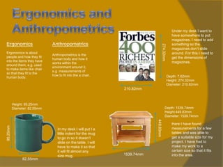 Anthropometrics

Ergonomics is about
people and how they fit
into the items they have
around them, e.g. used
to make items like chair
so that they fit to the
human body.

Anthropometrics is the
human body and how it
works within the
environment around it,
e.g. measurements of
how to fit into the a chair.

274.32mm

Ergonomics

Under my desk I want to
have somewhere to put
magazines. I need to add
something so the
magazines don’t slide
around. For this I need to
get the dimensions of
magazines.

Depth: 7.62mm
Height: 274.32mm
Diameter: 210.82mm

210.82mm

82.55mm

Depth: 1539.74mm
Height:449.83mm
Diameter: 1539.74mm

In my desk I will put I a
little indent for the mug
to go in so it doesn’t
slide on the table. I will
have to make it so that
it will fit almost any
size mug.

449.83mm

95.25mm

Height: 95.25mm
Diameter: 82.55mm

1539.74mm

Here I have found
measurements for a few
tables and was able to
get a suitable size for my
project. I have had to
make my work to a
certain size so that it fits
into the area.

 