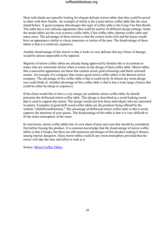 coffeetableideas.org



Most individuals are typically looking for elegant delicate mirror tables that they could be proud
to share with their friends. An example of which is the Lucite mirror coffee table like the ones
stated before. A good company that designs this type of coffee table is the Craig Van Den Brulle.
This table has a very delicate appearance that could be used to fit different design settings. Some
the model tables are the oval avenerie coffee table, Clair coffee table, abstract coffee table and
many more. The advantage of these mirrors is that the owners looks rich and the house would
have an appearance similar to classy mansions or castles of the past. The disadvantage of these
tables is that it is relatively expensive.

Another disadvantage of this mirror is that it looks so very delicate that any forms of damage
would be almost impossible to be repaired.

Majority of mirror coffee tables are already being approved by females this is in contrast to
males who are somewhat stricter when it comes to the design of their coffee table. Mirror tables
that a masculine appearance are those that contain wood, gold colourings and black coloured
metals. An example of a company that creates good mirror coffee tables is the Bassett mirror
company. The advantage of this coffee table is that it could easily fit almost any room design
you could think of. Another advantage of this coffee table is that is has a wide range of price that
could be either be cheap or expensive.

If the client would like to have a very unique yet aesthetic mirror coffee table, he should
patronize the driftwood mirror coffee table. This design is described as a weird looking wood
that is used to support the mirror. The design would suit best those individuals who are interested
in nature. Examples of good drift wood coffee tables are the products being offered by the
website "alldriftwoodfurniture." The advantage of driftwood mirror coffee table is that it easily
captures the attention of your guests. The disadvantage of this table is that it is very difficult to
fit the entire atmosphere of the room.

In conclusion, mirror coffee tables has its own share of pros and cons that should be considered
first before buying this product. It is common knowledge that the disadvantage of mirror coffee
tables is that it breaks, but there are still numerous advantages of this product making it famous
among interior designers. Glass mirror tables could fit any room atmosphere provided that the
owner will take the time and effort to look at it.

Source: Mirror Coffee Tables




                                                 10
 