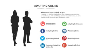 ADAPTING ONLINE
Let’s start a conversation
512.993.9993 AdaptingOnline.com
/AdaptingOnline /AdaptingOnline
We would love to talk to you
Whether it’s today or whenever you have a question, we would love
to hear from you. We love talking about all things internet so, so don’t
hesitate to call or connect with us via social media.
@AdaptingOnline /AdaptingOnline
/company/adapting-
online-llc
+AdaptingOnline
 