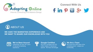 ABOUT US
WE HAVE THE MARKETING EXPERIENCE AND
WE WANT TO SHARE OUR KNOWLEDGE WITH YOU
Connect With Us
We’ve Been Around
Collectively we have 30+ years
of internet & marketing
experience.
Google Certified
We have managed over $15
million dollars in internet ad
spends. We have met Google.
We Are a Team
We come from both sides of the
marketing world – design and
functionality.
 