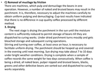 • C) Removal of mucilage by friction
There are machines, which pulp and demucilage the beans in one
operation. However, a number of naked and bruised beans may result in the
parchment. It is, therefore, necessary to adjust the machines carefully to
obtain uniform pulping and demucilaging. Cup-test results have indicated
that there is no difference in cup quality coffee processed by different
method.
3. Drying
The next stage is drying the parchment in the sun until the moisture
content is sufficiently reduced to permit storage of beans till they are
dispatched to curing works. Under dried parchment turns mouldy and gets
bleached storage and subsequent curing operations.
Stirring and turning over coffee, at least once an hour, is necessary to
facilitate uniform drying. The parchment should be heaped up and covered
in the evening until next morning. Sun drying may take about 7 to 10 days
under bright weather conditions. Drying is complete when a sample of
coffee records the same weight for two days consecutively. When coffee is
being a dried, all naked bean, pulper nipped and bruised beans, blacks,
greens and other defective beans are sorted out and dispatched to curing
works separately.
 