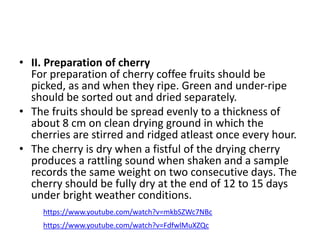 • II. Preparation of cherry
For preparation of cherry coffee fruits should be
picked, as and when they ripe. Green and under-ripe
should be sorted out and dried separately.
• The fruits should be spread evenly to a thickness of
about 8 cm on clean drying ground in which the
cherries are stirred and ridged atleast once every hour.
• The cherry is dry when a fistful of the drying cherry
produces a rattling sound when shaken and a sample
records the same weight on two consecutive days. The
cherry should be fully dry at the end of 12 to 15 days
under bright weather conditions.
https://www.youtube.com/watch?v=mkbSZWc7NBc
https://www.youtube.com/watch?v=FdfwlMuXZQc
 