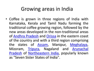 Growing areas in India
• Coffee is grown in three regions of India with
Karnataka, Kerala and Tamil Nadu forming the
traditional coffee growing region, followed by the
new areas developed in the non-traditional areas
of Andhra Pradesh and Orissa in the eastern coast
of the country and with a third region comprising
the states of Assam, Manipur, Meghalaya,
Mizoram, Tripura, Nagaland and Arunachal
Pradesh of Northeastern India, popularly known
as “Seven Sister States of India".
 