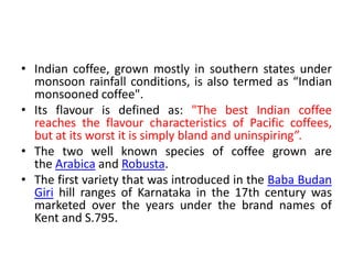 • Indian coffee, grown mostly in southern states under
monsoon rainfall conditions, is also termed as “Indian
monsooned coffee".
• Its flavour is defined as: "The best Indian coffee
reaches the flavour characteristics of Pacific coffees,
but at its worst it is simply bland and uninspiring”.
• The two well known species of coffee grown are
the Arabica and Robusta.
• The first variety that was introduced in the Baba Budan
Giri hill ranges of Karnataka in the 17th century was
marketed over the years under the brand names of
Kent and S.795.
 